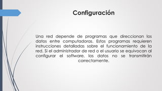 Configuración
Una red depende de programas que direccionan los
datos entre computadoras. Estos programas requieren
instrucciones detalladas sobre el funcionamiento de la
red. Si el administrador de red o el usuario se equivocan al
configurar el software, los datos no se transmitirán
correctamente.
 