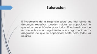 Saturación
El incremento de la exigencia sobre una red, como las
descargas excesivas, pueden saturar su capacidad, lo
que atascará el tránsito para todos. El administrador de
red debe hacer un seguimiento a la carga de la red y
asegurarse de que su capacidad baste para todos los
usuarios.
 