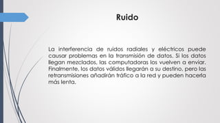Ruido
La interferencia de ruidos radiales y eléctricos puede
causar problemas en la transmisión de datos. Si los datos
llegan mezclados, las computadoras los vuelven a enviar.
Finalmente, los datos válidos llegarán a su destino, pero las
retransmisiones añadirán tráfico a la red y pueden hacerla
más lenta.
 