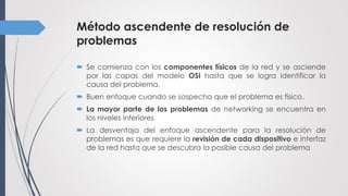Método ascendente de resolución de
problemas
 Se comienza con los componentes físicos de la red y se asciende
por las capas del modelo OSI hasta que se logra identificar la
causa del problema.
 Buen enfoque cuando se sospecha que el problema es físico.
 La mayor parte de los problemas de networking se encuentra en
los niveles inferiores
 La desventaja del enfoque ascendente para la resolución de
problemas es que requiere la revisión de cada dispositivo e interfaz
de la red hasta que se descubra la posible causa del problema
 