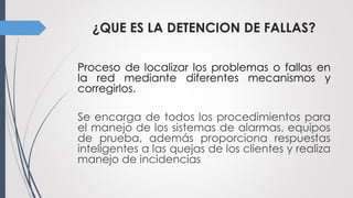 ¿QUE ES LA DETENCION DE FALLAS?
Proceso de localizar los problemas o fallas en
la red mediante diferentes mecanismos y
corregirlos.
Se encarga de todos los procedimientos para
el manejo de los sistemas de alarmas, equipos
de prueba, además proporciona respuestas
inteligentes a las quejas de los clientes y realiza
manejo de incidencias
 