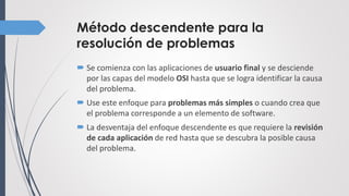 Método descendente para la
resolución de problemas
 Se comienza con las aplicaciones de usuario final y se desciende
por las capas del modelo OSI hasta que se logra identificar la causa
del problema.
 Use este enfoque para problemas más simples o cuando crea que
el problema corresponde a un elemento de software.
 La desventaja del enfoque descendente es que requiere la revisión
de cada aplicación de red hasta que se descubra la posible causa
del problema.
 