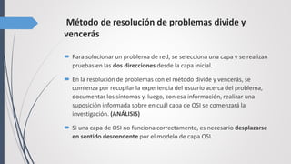 Método de resolución de problemas divide y
vencerás
 Para solucionar un problema de red, se selecciona una capa y se realizan
pruebas en las dos direcciones desde la capa inicial.
 En la resolución de problemas con el método divide y vencerás, se
comienza por recopilar la experiencia del usuario acerca del problema,
documentar los síntomas y, luego, con esa información, realizar una
suposición informada sobre en cuál capa de OSI se comenzará la
investigación. (ANÁLISIS)
 Si una capa de OSI no funciona correctamente, es necesario desplazarse
en sentido descendente por el modelo de capa OSI.
 