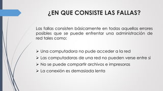 ¿EN QUE CONSISTE LAS FALLAS?
Las fallas consisten básicamente en todas aquellas errores
posibles que se puede enfrentar una administración de
red tales como:
 Una computadora no pude acceder a la red
 Las computadoras de una red no pueden verse entre si
 No se puede compartir archivos e impresoras
 La conexión es demasiada lenta
 