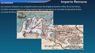 LOS ROMANOS
Los romanos realizaron una cartografía práctica que iba dirigida al dominio militar de los territorios,
con dicho conocimientos en su etapa imperial lograron extenderse en casi toda Europa parte de Asia
y el norte de África.
 