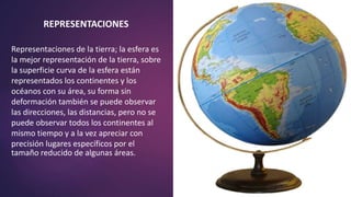 REPRESENTACIONES
Representaciones de la tierra; la esfera es
la mejor representación de la tierra, sobre
la superficie curva de la esfera están
representados los continentes y los
océanos con su área, su forma sin
deformación también se puede observar
las direcciones, las distancias, pero no se
puede observar todos los continentes al
mismo tiempo y a la vez apreciar con
precisión lugares específicos por el
tamaño reducido de algunas áreas.
 