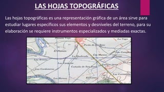 LAS HOJAS TOPOGRÁFICAS
Las hojas topográficas es una representación gráfica de un área sirve para
estudiar lugares específicos sus elementos y desniveles del terreno, para su
elaboración se requiere instrumentos especializados y mediadas exactas.
 