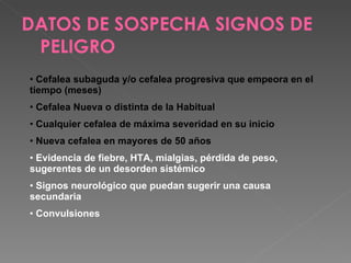 DATOS DE SOSPECHA SIGNOS DE PELIGRO  Cefalea subaguda y/o cefalea progresiva que empeora en el tiempo (meses) Cefalea Nueva o distinta de la Habitual Cualquier cefalea de máxima severidad en su inicio Nueva cefalea en mayores de 50 años Evidencia de fiebre, HTA, mialgias, pérdida de peso, sugerentes de un desorden sistémico Signos neurológico que puedan sugerir una causa secundaria Convulsiones 