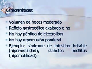 Características: Volumen de heces moderado Reflejo gastrocólico exaltado o no No hay pérdida de electrolitos No hay repercusión ponderal Ejemplo: síndrome de intestino irritable (hipermotilidad), diabetes mellitus (hipomotilidad). 