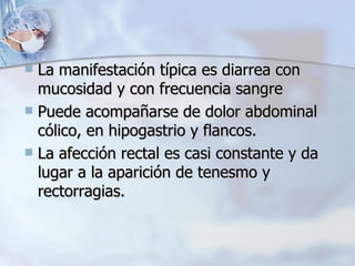 La manifestación típica es diarrea con mucosidad y con frecuencia sangre  Puede acompañarse de dolor abdominal cólico, en hipogastrio y flancos. La afección rectal es casi constante y da lugar a la aparición de tenesmo y rectorragias.  