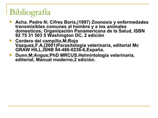 Bibliografía   Acha. Pedro N; Cifres Boris,(1997) Zoonosis y enfermedades transmisibles comunes al hombre y a los animales domesticos; Organización Panamericana de la Salud, ISBN 92 75 31 503 5 Washington DC, 2 edición Cordero del campillo,M;Rojo Vazquez,F.A,(2001)Parasitologia veterinaria, editorial Mc GRAW HILL,ISNB 84-486-0236-6,España. Dunn.M;Angus;PhD MRCUS.Helmintologia veterinaria, editorial, Manual moderno,2 edición. 