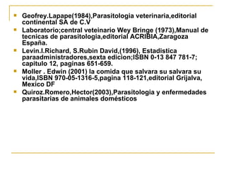 Geofrey.Lapape(1984),Parasitologia veterinaria,editorial continental SA de C.V Laboratorio;central veteinario Wey Bringe (1973),Manual de tecnicas de parasitologia,editorial ACRIBIA,Zaragoza España. Levin.I.Richard, S.Rubin David,(1996), Estadistica paraadministradores,sexta edicion;ISBN 0-13 847 781-7; capitulo 12, paginas 651-659. Moller . Edwin (2001) la comida que salvara su salvara su vida,ISBN 970-05-1316-5,pagina 118-121,editorial Grijalva, Mexico DF Quiroz.Romero,Hector(2003),Parasitologia y enfermedades parasitarias de animales domésticos 