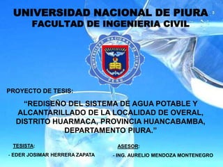 UNIVERSIDAD NACIONAL DE PIURA
FACULTAD DE INGENIERIA CIVIL
TESISTA:
- EDER JOSIMAR HERRERA ZAPATA
ASESOR:
- ING. AURELIO MENDOZA MONTENEGRO
PROYECTO DE TESIS:
“REDISEÑO DEL SISTEMA DE AGUA POTABLE Y
ALCANTARILLADO DE LA LOCALIDAD DE OVERAL,
DISTRITO HUARMACA, PROVINCIA HUANCABAMBA,
DEPARTAMENTO PIURA.”
 