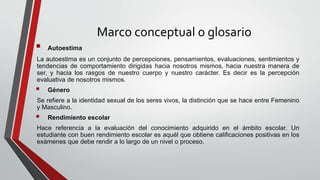 Marco conceptual o glosario
 Autoestima
La autoestima es un conjunto de percepciones, pensamientos, evaluaciones, sentimientos y
tendencias de comportamiento dirigidas hacia nosotros mismos, hacia nuestra manera de
ser, y hacia los rasgos de nuestro cuerpo y nuestro carácter. Es decir es la percepción
evaluativa de nosotros mismos.
 Género
Se refiere a la identidad sexual de los seres vivos, la distinción que se hace entre Femenino
y Masculino.
 Rendimiento escolar
Hace referencia a la evaluación del conocimiento adquirido en el ámbito escolar. Un
estudiante con buen rendimiento escolar es aquél que obtiene calificaciones positivas en los
exámenes que debe rendir a lo largo de un nivel o proceso.
 