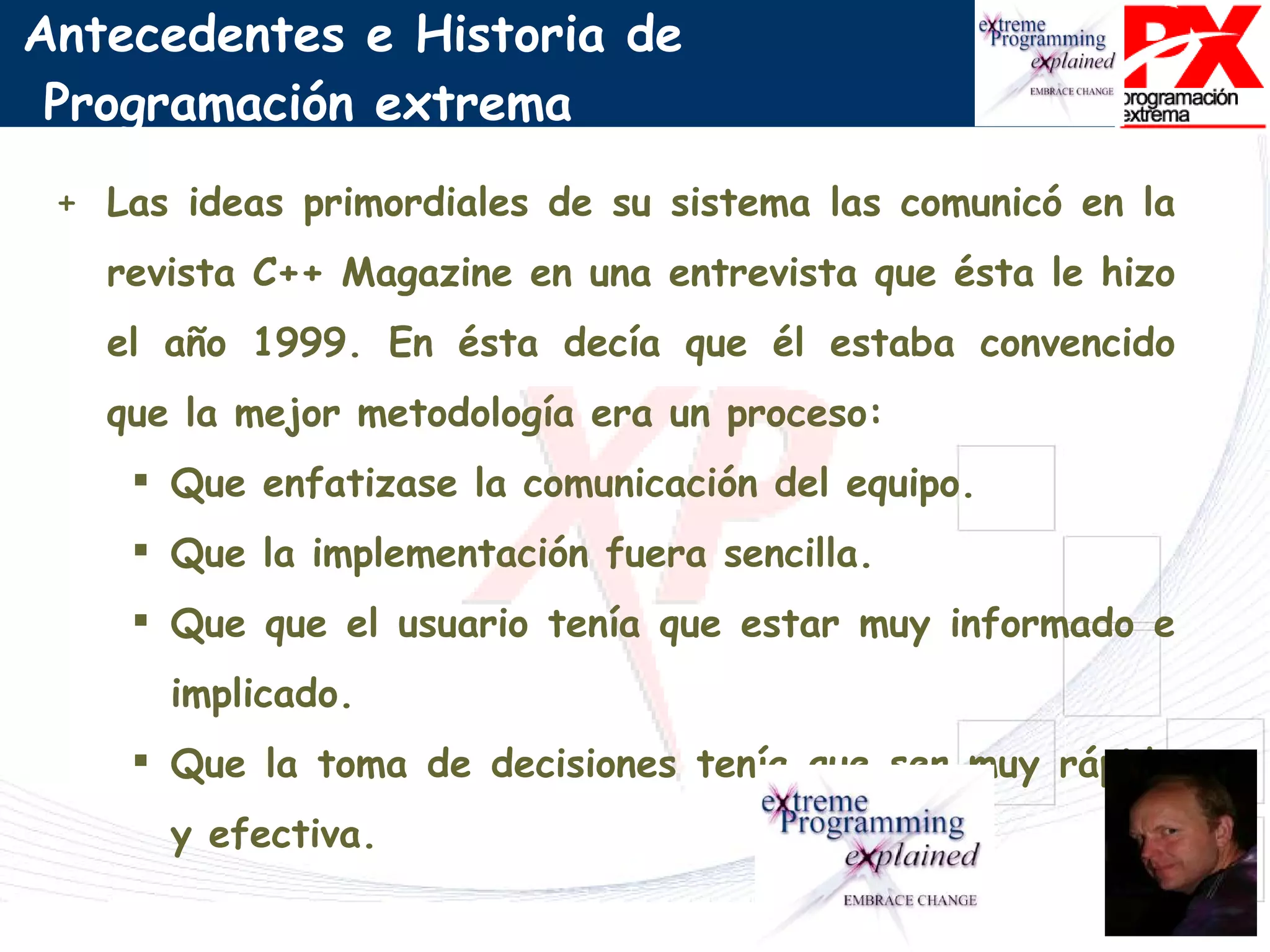 Las ideas primordiales de su sistema las comunicó en la revista C++ Magazine en una entrevista que ésta le hizo el año 1999. En ésta decía que él estaba convencido que la mejor metodología era un proceso: Que enfatizase la comunicación del equipo. Que la implementación fuera sencilla. Que que el usuario tenía que estar muy informado e implicado. Que la toma de decisiones tenía que ser muy rápida y efectiva. Antecedentes e Historia de  Programación extrema 