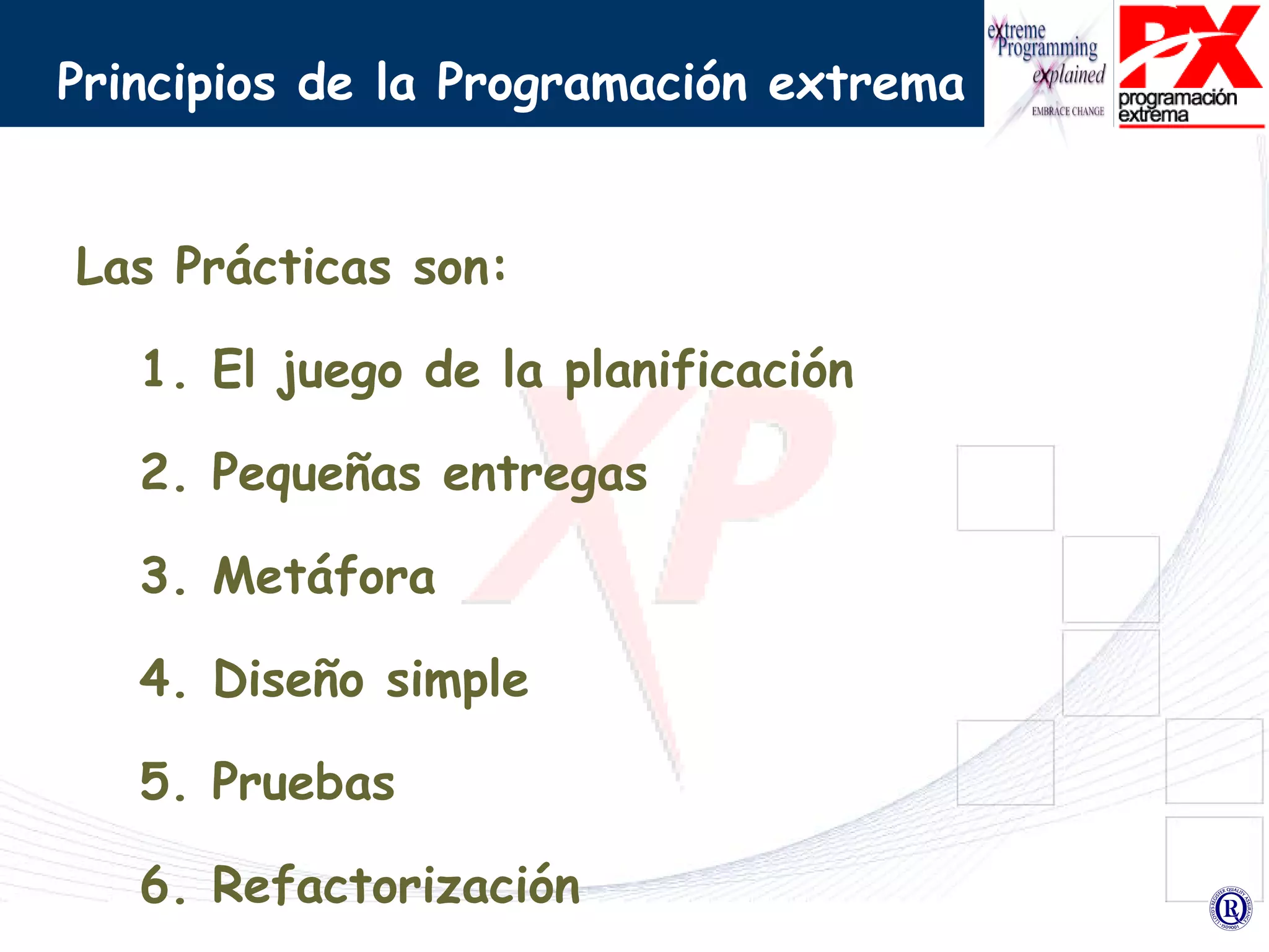 Principios de la Programación extrema Las Prácticas son: 1. El juego de la planificación 2. Pequeñas entregas 3. Metáfora 4. Diseño simple  5. Pruebas 6. Refactorización 