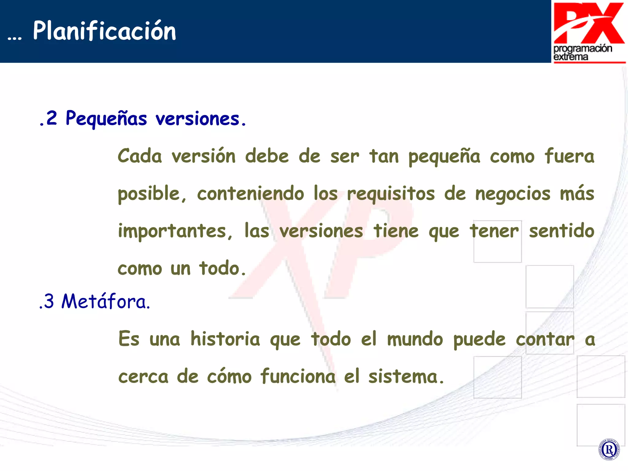 .2 Pequeñas versiones. Cada versión debe de ser tan pequeña como fuera posible, conteniendo los requisitos de negocios más importantes, las versiones tiene que tener sentido como un todo. …  Planificación .3 Metáfora. Es una historia que todo el mundo puede contar a cerca de cómo funciona el sistema.  