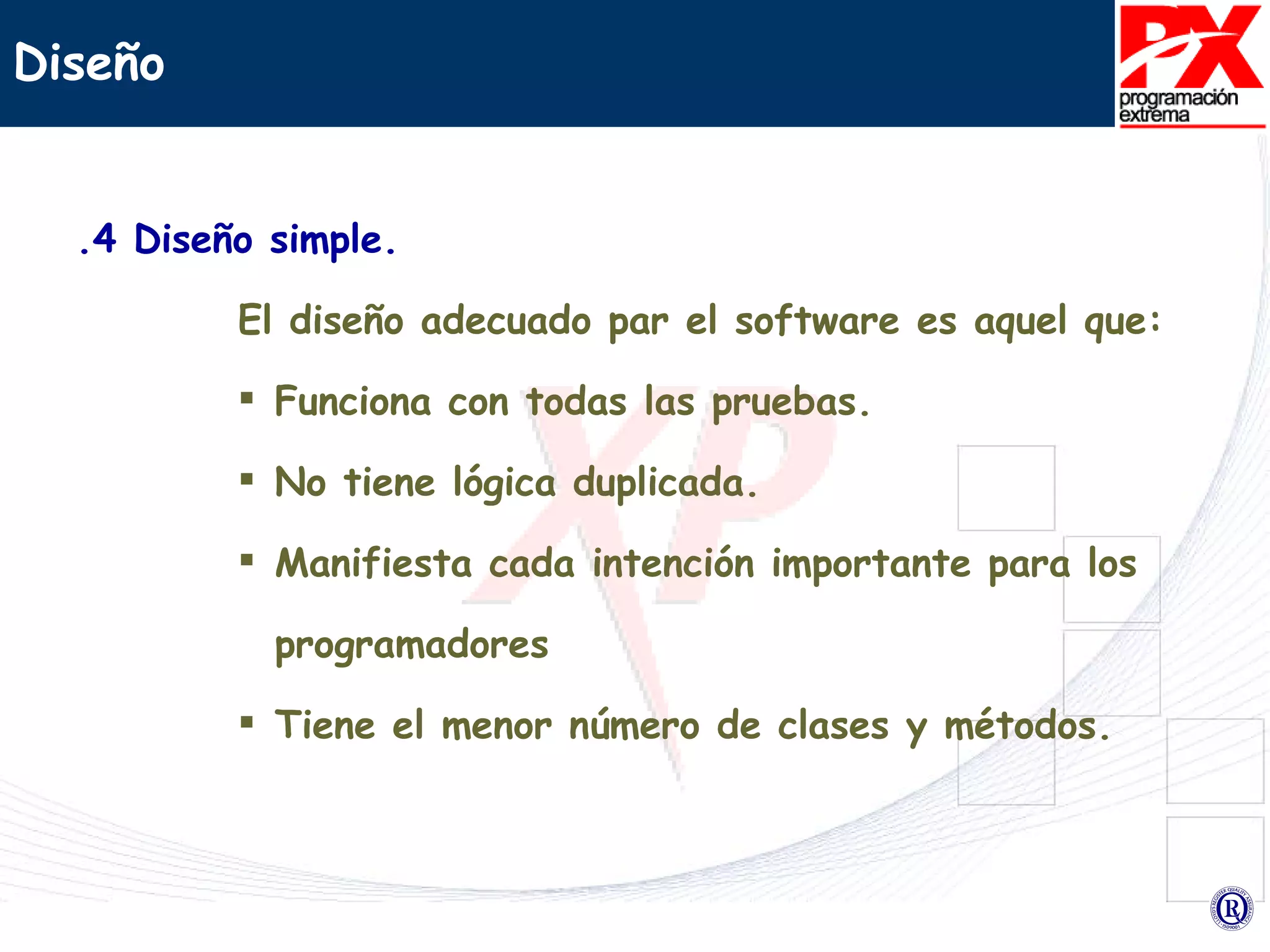 .4 Diseño simple. El diseño adecuado par el software es aquel que: Funciona con todas las pruebas. No tiene lógica duplicada. Manifiesta cada intención importante para los programadores  Tiene el menor número de clases y métodos. Diseño 
