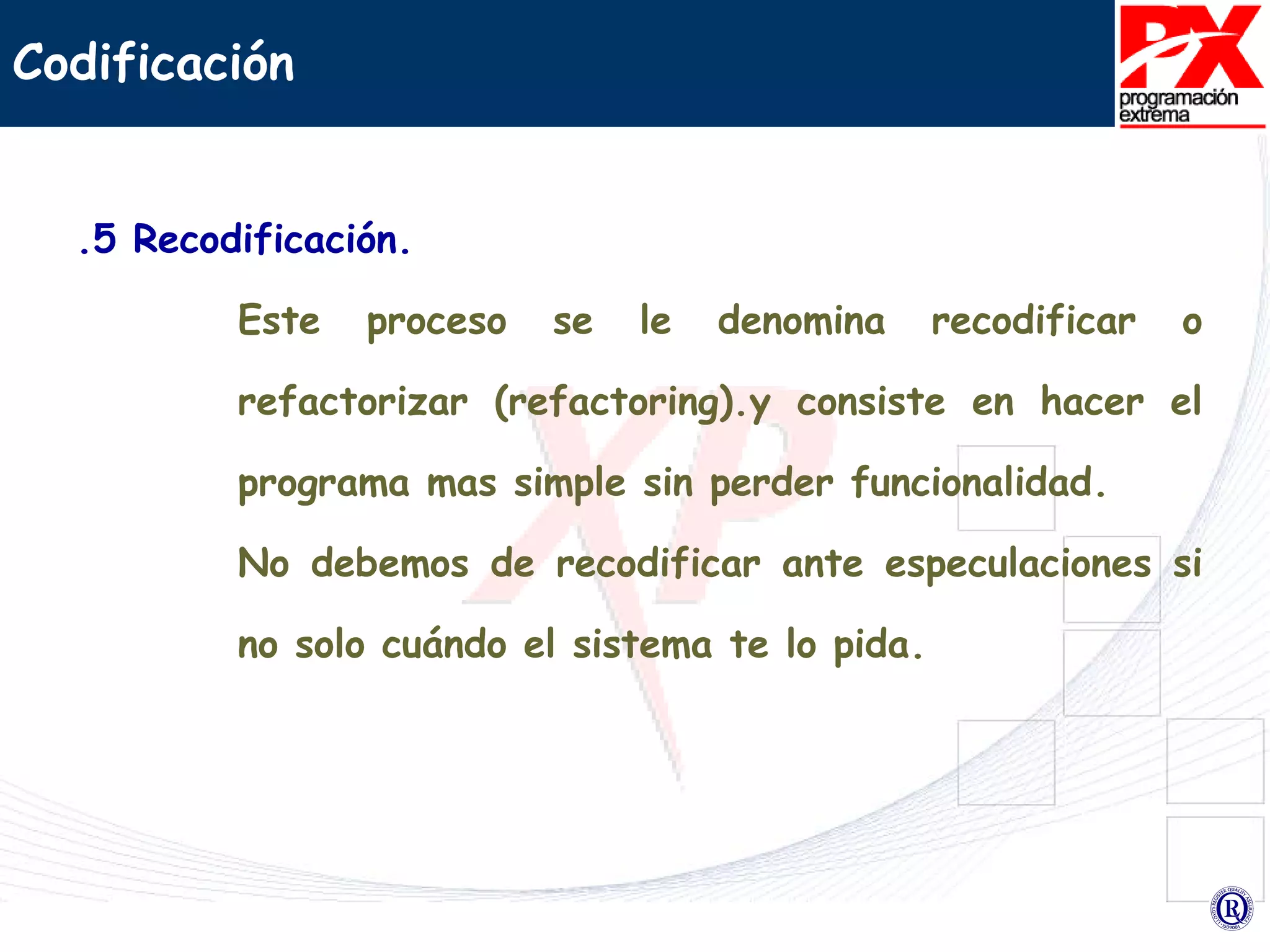 .5 Recodificación. Este proceso se le denomina recodificar o refactorizar (refactoring).y consiste en hacer el programa mas simple sin perder funcionalidad.  No debemos de recodificar ante especulaciones si no solo cuándo el sistema te lo pida.  Codificación 