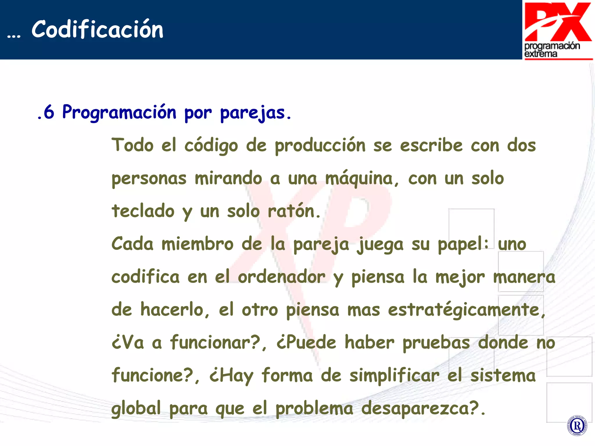 .6 Programación por parejas. Todo el código de producción se escribe con dos personas mirando a una máquina, con un solo teclado y un solo ratón. Cada miembro de la pareja juega su papel: uno codifica en el ordenador y piensa la mejor manera de hacerlo, el otro piensa mas estratégicamente, ¿Va a funcionar?, ¿Puede haber pruebas donde no funcione?, ¿Hay forma de simplificar el sistema global para que el problema desaparezca?.  …  Codificación 