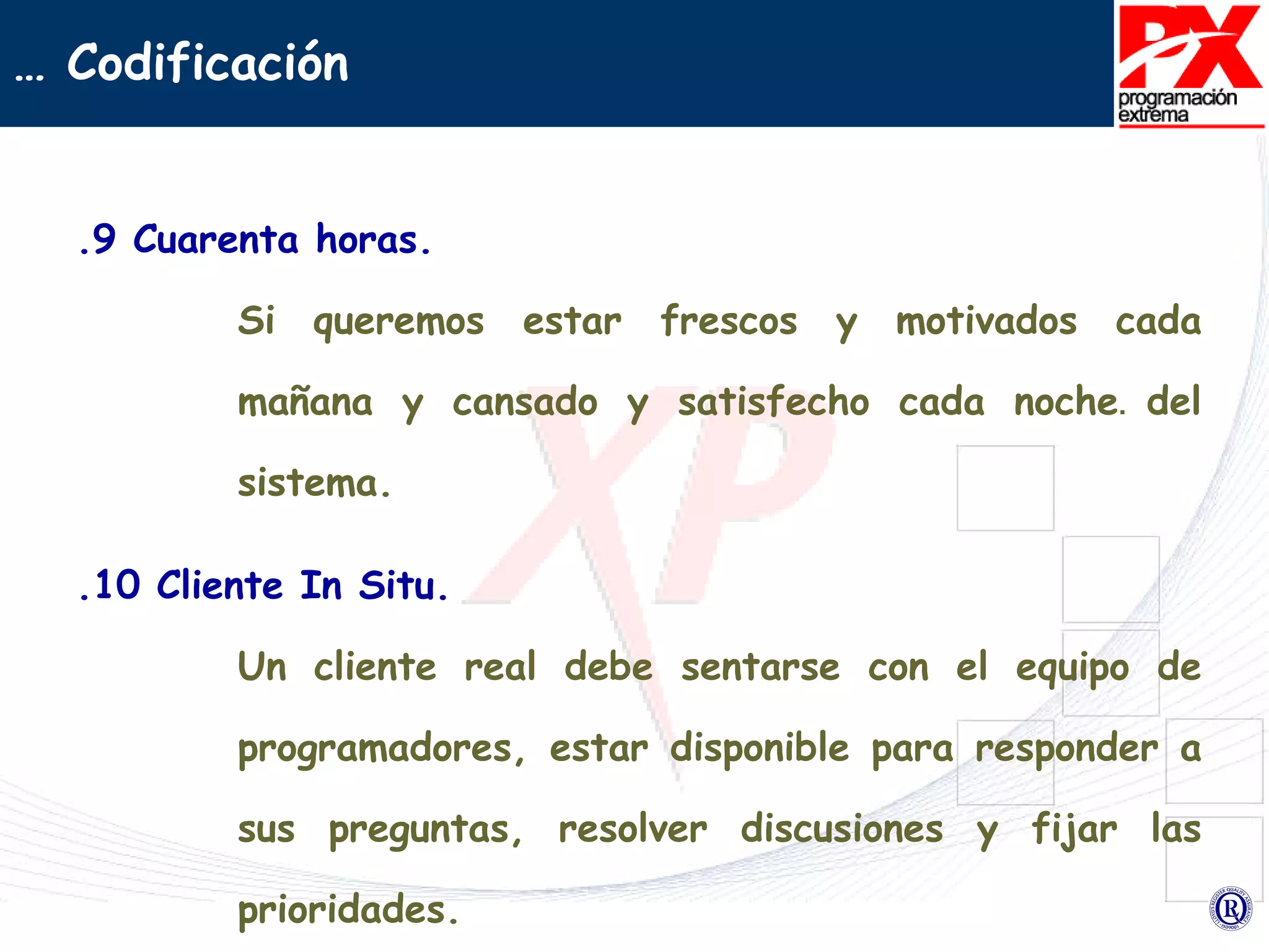 .9 Cuarenta horas. Si queremos estar frescos y motivados cada mañana y cansado y satisfecho cada noche .   del sistema. .10 Cliente In Situ. Un cliente real debe sentarse con el equipo de programadores, estar disponible para responder a sus preguntas, resolver discusiones y fijar las prioridades. …  Codificación 
