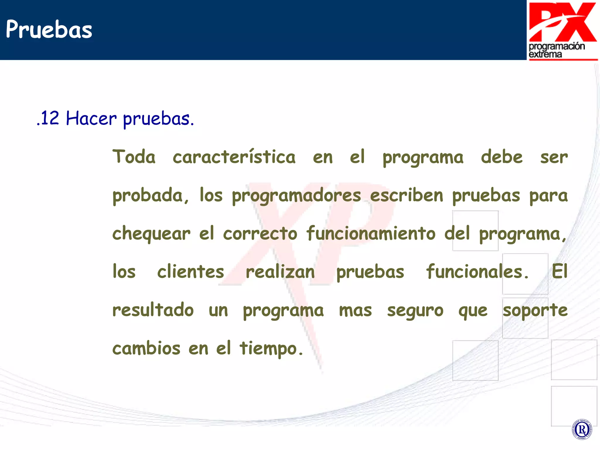 Pruebas .12 Hacer pruebas. Toda característica en el programa debe ser probada, los programadores escriben pruebas para chequear el correcto funcionamiento del programa, los clientes realizan pruebas funcionales. El resultado un programa mas seguro que soporte cambios en el tiempo. 