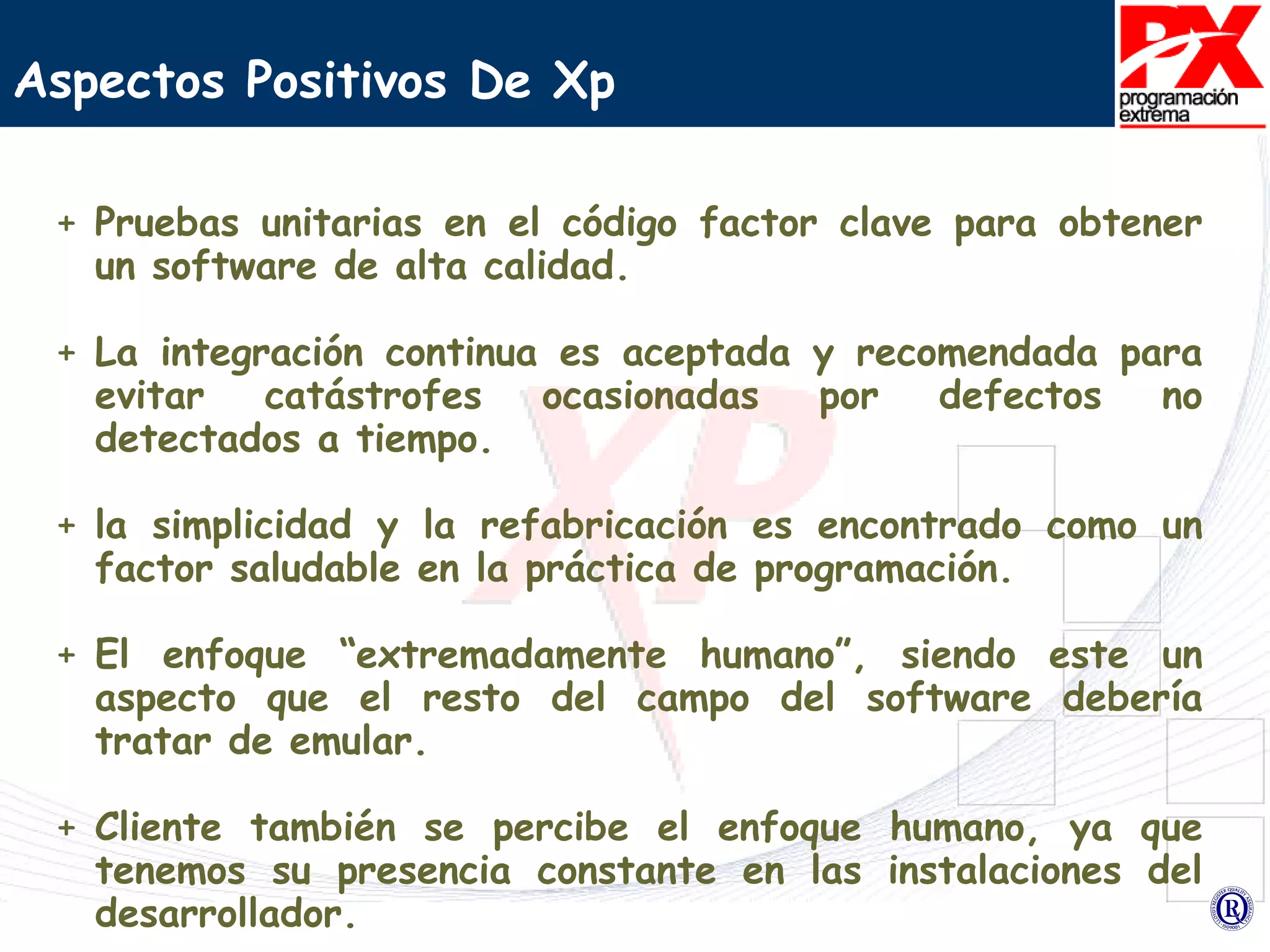Aspectos Positivos De Xp   Pruebas unitarias en el código factor clave para obtener un software de alta calidad. La integración continua es aceptada y recomendada para evitar catástrofes ocasionadas por defectos no detectados a tiempo. la simplicidad y la refabricación es encontrado como un factor saludable en la práctica de programación.  El enfoque “extremadamente humano”, siendo este un aspecto que el resto del campo del software debería tratar de emular.  Cliente también se percibe el enfoque humano, ya que tenemos su presencia constante en las instalaciones del desarrollador. 