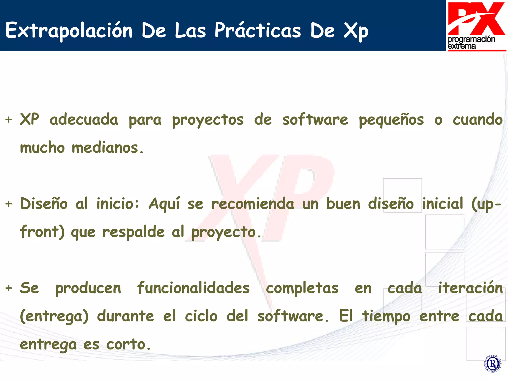 Extrapolación De Las Prácticas De Xp  XP adecuada para proyectos de software pequeños o cuando mucho medianos. Diseño al inicio: Aquí se recomienda un buen diseño inicial (up-front) que respalde al proyecto. Se producen funcionalidades completas en cada iteración (entrega) durante el ciclo del software. El tiempo entre cada entrega es corto.  