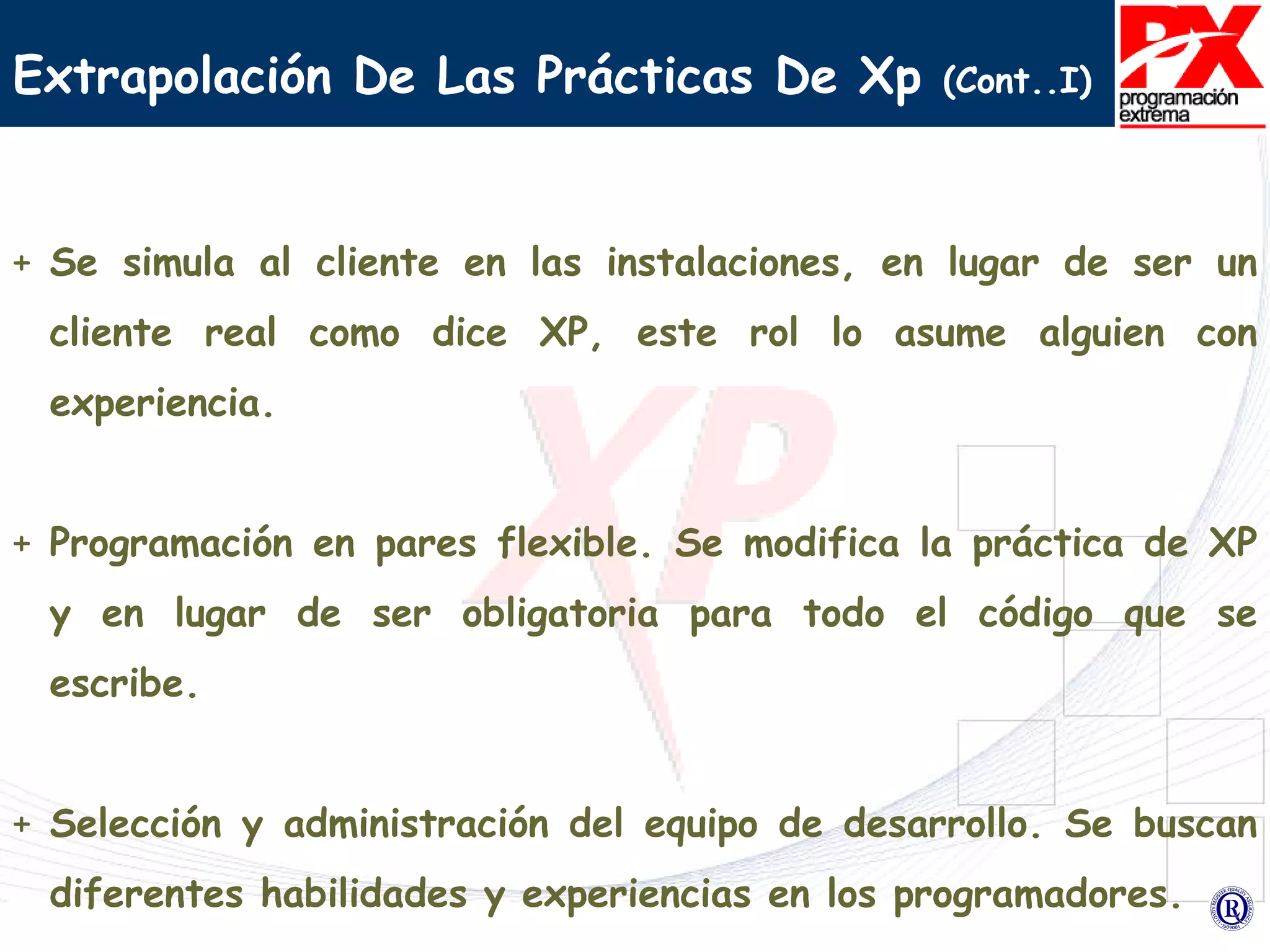 Extrapolación De Las Prácticas De Xp  (Cont..I) Se simula al cliente en las instalaciones, en lugar de ser un cliente real como dice XP, este rol lo asume alguien con experiencia. Programación en pares flexible. Se modifica la práctica de XP y en lugar de ser obligatoria para todo el código que se escribe. Selección y administración del equipo de desarrollo. Se buscan diferentes habilidades y experiencias en los programadores. 