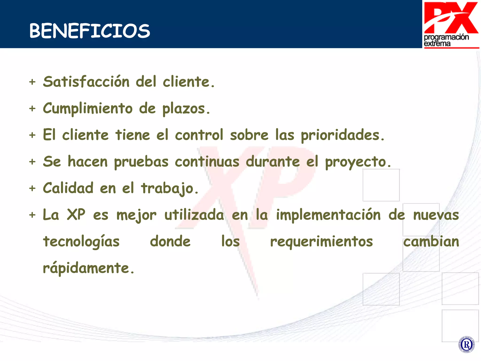 BENEFICIOS Satisfacción del cliente. Cumplimiento de plazos. El cliente tiene el control sobre las prioridades. Se hacen pruebas continuas durante el proyecto. Calidad en el trabajo. La XP es mejor utilizada en la implementación de nuevas tecnologías donde los requerimientos cambian rápidamente. 