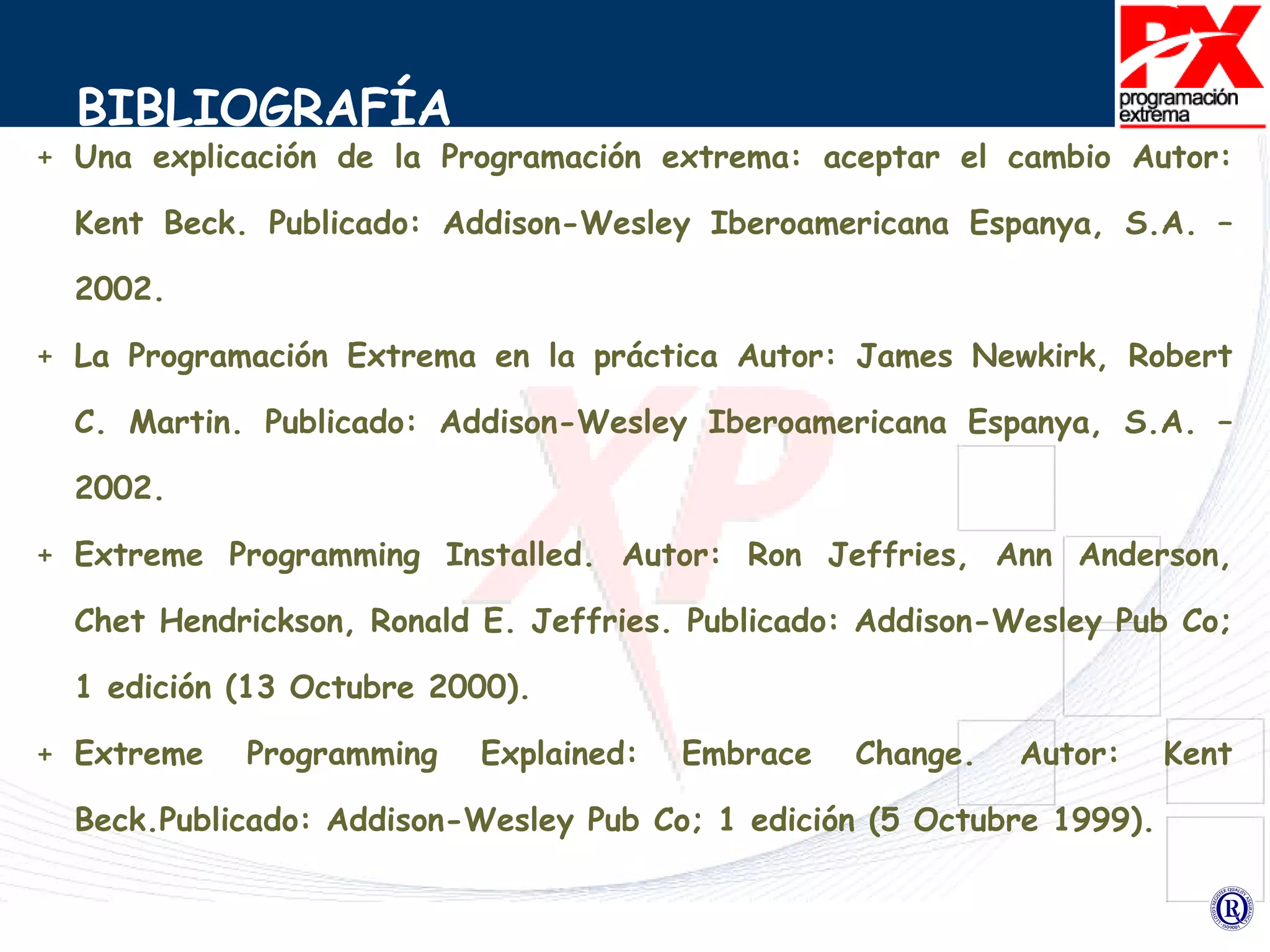 BIBLIOGRAFÍA Una explicación de la Programación extrema: aceptar el cambio Autor: Kent Beck. Publicado: Addison-Wesley Iberoamericana Espanya, S.A. – 2002. La Programación Extrema en la práctica Autor: James Newkirk, Robert C. Martin. Publicado: Addison-Wesley Iberoamericana Espanya, S.A. – 2002. Extreme Programming Installed. Autor: Ron Jeffries, Ann Anderson, Chet Hendrickson, Ronald E. Jeffries. Publicado: Addison-Wesley Pub Co; 1 edición (13 Octubre 2000). Extreme Programming Explained: Embrace Change.  Autor: Kent Beck.Publicado: Addison-Wesley Pub Co; 1 edición (5 Octubre 1999). 