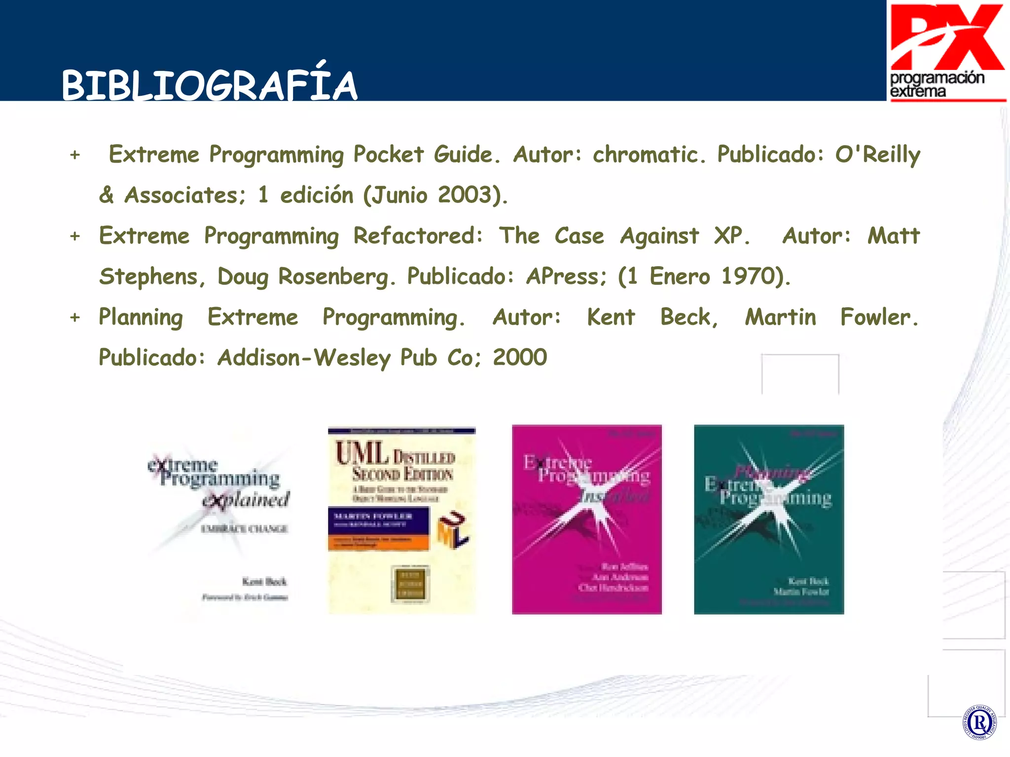 BIBLIOGRAFÍA Extreme Programming Pocket Guide.  Autor: chromatic. Publicado: O'Reilly & Associates; 1 edición (Junio 2003). Extreme Programming Refactored: The Case Against XP.  Autor: Matt Stephens, Doug Rosenberg.  Publicado: APress; (1 Enero 1970). Planning Extreme Programming. Autor: Kent Beck, Martin Fowler.  Publicado: Addison-Wesley Pub Co; 2000 