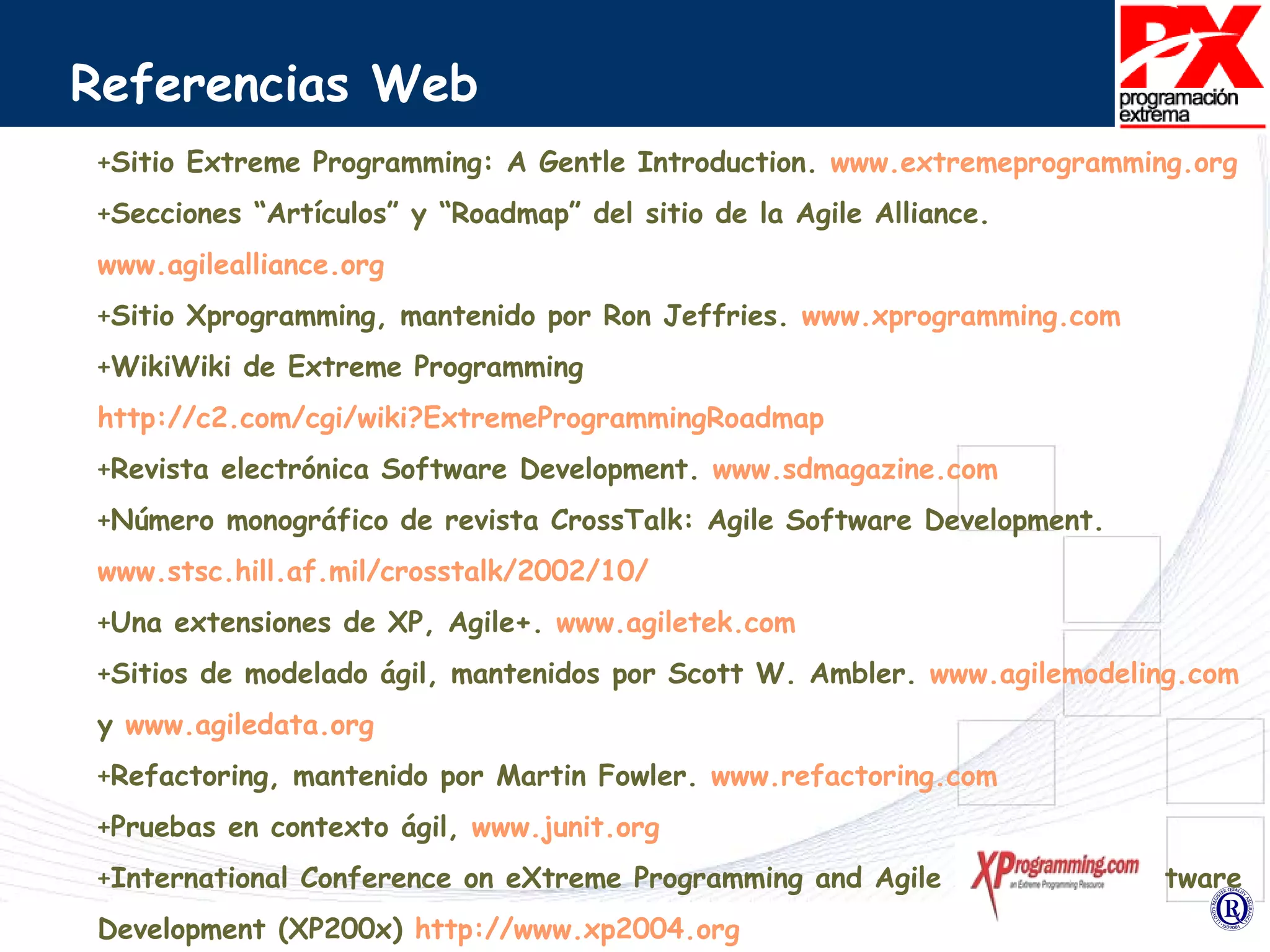 Referencias Web Sitio Extreme Programming: A Gentle Introduction.  www.extremeprogramming.org  Secciones “Artículos” y “Roadmap” del sitio de la Agile Alliance.  www.agilealliance.org Sitio Xprogramming, mantenido por Ron Jeffries.  www.xprogramming.com WikiWiki de Extreme Programming  http://c2.com/cgi/wiki?ExtremeProgrammingRoadmap Revista electrónica Software Development.  www.sdmagazine.com Número monográfico de revista CrossTalk: Agile Software Development.  www.stsc.hill.af.mil/crosstalk/2002/10/ Una extensiones de XP, Agile+.  www.agiletek.com Sitios de modelado ágil, mantenidos por Scott W. Ambler.  www.agilemodeling.com  y  www.agiledata.org Refactoring, mantenido por Martin Fowler.  www.refactoring.com Pruebas en contexto ágil,  www.junit.org   International Conference on eXtreme Programming and Agile Methods in Software Development (XP200x)  http://www.xp2004.org XP Agile Universe  http://www.agileuniverse.com   