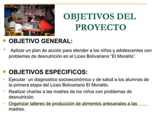 OBJETIVOS DEL  PROYECTO OBJETIVO GENERAL: Aplicar un plan de acción para atender a los niños y adolescentes con problemas de desnutrición en el Liceo Bolivariano “El Moralito”. OBJETIVOS ESPECIFICOS: Ejecutar  un diagnostico socioeconómico y de salud a los alumnos de la primera etapa del Liceo Bolivariano El Moralito. Realizar charlas a las madres de los niños con problemas de desnutrición. Organizar talleres de producción de alimentos artesanales a las madres.  