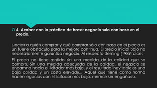  4. Acabar con la práctica de hacer negocio sólo con base en el
precio.
Decidir a quién comprar y qué comprar sólo con base en el precio es
un fuerte obstáculo para la mejora continua. El precio inicial bajo no
necesariamente garantiza negocio. Al respecto Deming (1989) dice:
El precio no tiene sentido sin una medida de la calidad que se
compra. Sin una medida adecuada de la calidad, el negocio se
encamina hacia el licitador más bajo, y el resultado inevitable es una
baja calidad y un costo elevado... Aquel que tiene como norma
hacer negocios con el licitador más bajo, merece ser engañado.
 