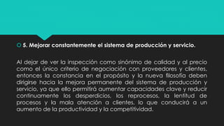  5. Mejorar constantemente el sistema de producción y servicio.
Al dejar de ver la inspección como sinónimo de calidad y al precio
como el único criterio de negociación con proveedores y clientes,
entonces la constancia en el propósito y la nueva ﬁlosofía deben
dirigirse hacia la mejora permanente del sistema de producción y
servicio, ya que ello permitirá aumentar capacidades clave y reducir
continuamente los desperdicios, los reprocesos, la lentitud de
procesos y la mala atención a clientes, lo que conducirá a un
aumento de la productividad y la competitividad.
 