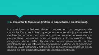  6. Implantar la formación (instituir la capacitación en el trabajo).
Los principios anteriores deben basarse en un programa de
capacitación y crecimiento que genere el aprendizaje y crecimiento
del talento humano, para que a su vez se propicien nuevas ideas y
perspectivas necesarias para la mejora y la innovación. Este
programa debe estar ligado de forma permanente a las
problemáticas y los retos de la organización y debe ser el generador
de las nuevas aptitudes y actitudes que requieren las empresas en un
mundo de alta competitividad y de cambios continuos.
 