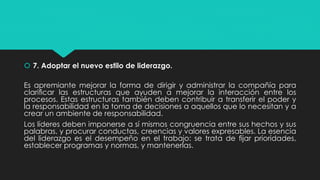  7. Adoptar el nuevo estilo de liderazgo.
Es apremiante mejorar la forma de dirigir y administrar la compañía para
clariﬁcar las estructuras que ayuden a mejorar la interacción entre los
procesos. Estas estructuras también deben contribuir a transferir el poder y
la responsabilidad en la toma de decisiones a aquellos que lo necesitan y a
crear un ambiente de responsabilidad.
Los líderes deben imponerse a sí mismos congruencia entre sus hechos y sus
palabras, y procurar conductas, creencias y valores expresables. La esencia
del liderazgo es el desempeño en el trabajo: se trata de ﬁjar prioridades,
establecer programas y normas, y mantenerlas.
 