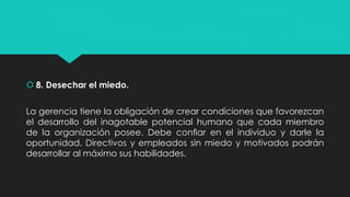  8. Desechar el miedo.
La gerencia tiene la obligación de crear condiciones que favorezcan
el desarrollo del inagotable potencial humano que cada miembro
de la organización posee. Debe conﬁar en el individuo y darle la
oportunidad. Directivos y empleados sin miedo y motivados podrán
desarrollar al máximo sus habilidades.
 