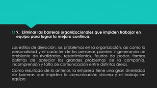  9. Eliminar las barreras organizacionales que impiden trabajar en
equipo para lograr la mejora continua.
Los estilos de dirección, los problemas en la organización, así como la
personalidad y el carácter de las personas pueden ir generando un
ambiente de rivalidades, resentimientos, feudos de poder, formas
distintas de apreciar los grandes problemas de la compañía,
incomprensión y falta de comunicación entre distintas áreas.
Como resultado de lo anterior, la empresa tiene una gran diversidad
de barreras que impiden la comunicación sincera y el trabajo en
equipo.
 