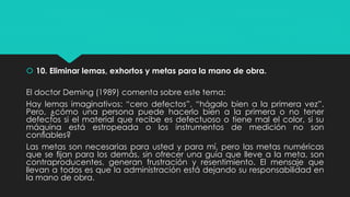  10. Eliminar lemas, exhortos y metas para la mano de obra.
El doctor Deming (1989) comenta sobre este tema:
Hay lemas imaginativos: “cero defectos”, “hágalo bien a la primera vez”.
Pero, ¿cómo una persona puede hacerlo bien a la primera o no tener
defectos si el material que recibe es defectuoso o tiene mal el color, si su
máquina está estropeada o los instrumentos de medición no son
conﬁables?
Las metas son necesarias para usted y para mí, pero las metas numéricas
que se ﬁjan para los demás, sin ofrecer una guía que lleve a la meta, son
contraproducentes, generan frustración y resentimiento. El mensaje que
llevan a todos es que la administración está dejando su responsabilidad en
la mano de obra.
 
