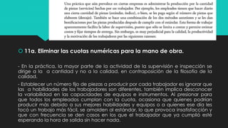  11a. Eliminar las cuotas numéricas para la mano de obra.
- En la práctica, la mayor parte de la actividad de la supervisión e inspección se
dirige a la a cantidad y no a la calidad, en contraposición de la ﬁlosofía de la
calidad.
- Establecer un número ﬁjo de piezas a producir por cada trabajador es ignorar que
las a habilidades de los trabajadores son diferentes, también implica desconocer
la variabilidad en las capacidades de equipos e instrumentos. Al presionar para
que todos los empleados cumplan con la cuota, ocasiona que quienes podrían
producir más debido a sus mejores habilidades y equipos o a quienes ese día les
tocó un trabajo más fácil, se amolden al estándar, lo que provoca insatisfacción y
que con frecuencia se den casos en los que el trabajador que ya cumplió esté
esperando la hora de salida sin hacer nada.
 