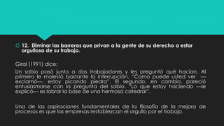  12. Eliminar las barreras que privan a la gente de su derecho a estar
orgullosa de su trabajo.
Giral (1991) dice:
Un sabio pasó junto a dos trabajadores y les preguntó qué hacían. Al
primero le molestó bastante la interrupción. “Como puede usted ver —
exclamó—, estoy picando piedra”. El segundo, en cambio, pareció
entusiasmarse con la pregunta del sabio. “Lo que estoy haciendo —le
explicó— es labrar la base de una hermosa catedral”.
Una de las aspiraciones fundamentales de la ﬁlosofía de la mejora de
procesos es que las empresas restablezcan el orgullo por el trabajo.
 