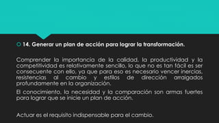  14. Generar un plan de acción para lograr la transformación.
Comprender la importancia de la calidad, la productividad y la
competitividad es relativamente sencillo, lo que no es tan fácil es ser
consecuente con ello, ya que para eso es necesario vencer inercias,
resistencias al cambio y estilos de dirección arraigados
profundamente en la organización.
El conocimiento, la necesidad y la comparación son armas fuertes
para lograr que se inicie un plan de acción.
Actuar es el requisito indispensable para el cambio.
 