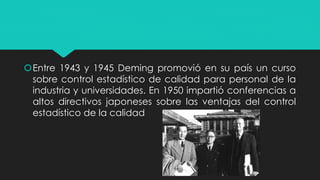 Entre 1943 y 1945 Deming promovió en su país un curso
sobre control estadístico de calidad para personal de la
industria y universidades. En 1950 impartió conferencias a
altos directivos japoneses sobre las ventajas del control
estadístico de la calidad
 