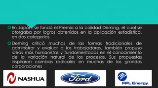 En Japón, se fundó el Premio a la calidad Deming, el cual se
otorgaba por logros obtenidos en la aplicación estadística,
en dos categorías.
Deming criticó muchas de las formas tradicionales de
administrar y evaluar a los trabajadores, también propuso
ideas más humanistas y fundamentadas en el conocimiento
de la variación natural de los procesos. Sus propuestas
inspiraron cambios radicales en muchas de las grandes
corporaciones
 