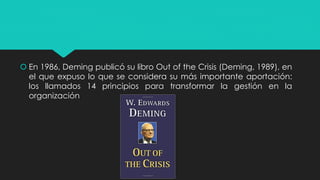  En 1986, Deming publicó su libro Out of the Crisis (Deming, 1989), en
el que expuso lo que se considera su más importante aportación:
los llamados 14 principios para transformar la gestión en la
organización
 