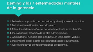 Deming y las 7 enfermedades mortales
de la gerencia
 1. Falta de compromiso con la calidad y el mejoramiento continuo.
 2. Énfasis en las utilidades de corto plazo.
 3. Estimular el desempeño del personal mediante su evaluación.
 4. Inestabilidad y rotación de la alta administración.
 5. Administrar el negocio sólo con base en indicadores visibles.
 6. Incremento en los costos de seguridad social y ausentismo.
 7. Costos excesivos por reclamaciones de garantía.
 