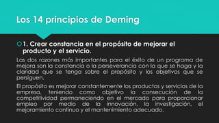 Los 14 principios de Deming
1. Crear constancia en el propósito de mejorar el
producto y el servicio.
Las dos razones más importantes para el éxito de un programa de
mejora son la constancia o la perseverancia con la que se haga y la
claridad que se tenga sobre el propósito y los objetivos que se
persiguen.
El propósito es mejorar constantemente los productos y servicios de la
empresa, teniendo como objetivo la consecución de la
competitividad permaneciendo en el mercado para proporcionar
empleo por medio de la innovación, la investigación, el
mejoramiento continuo y el mantenimiento adecuado.
 