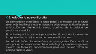 2. Adoptar la nueva ﬁlosofía.
La planiﬁcación estratégica a largo plazo y el trabajo por el futuro
serán más fructíferos si esos esfuerzos se orientan por la ﬁlosofía de la
satisfacción del cliente y la mejora continua de la calidad de
productos y servicios.
El punto de partida para adoptar esta ﬁlosofía en todas las áreas de
la organización es dejar de ver como normal los errores.
La calidad atañe a todas las áreas de una organización y no sólo a
una, por lo que es necesario alinear estrategias y esfuerzos y generar
mejoras en todos los departamentos para que de esa forma se
camine hacia la visión.
 